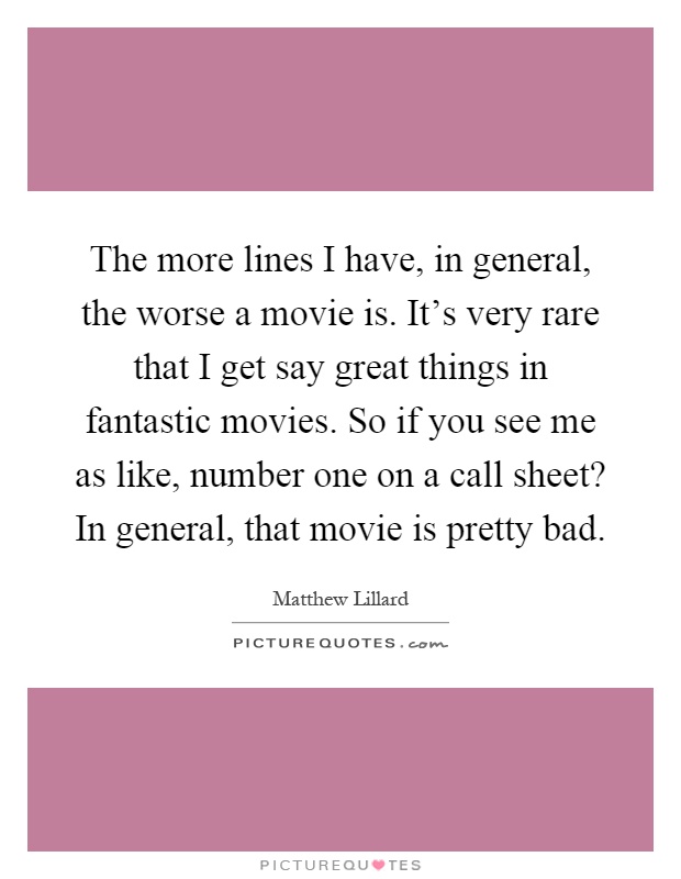 The more lines I have, in general, the worse a movie is. It's very rare that I get say great things in fantastic movies. So if you see me as like, number one on a call sheet? In general, that movie is pretty bad Picture Quote #1