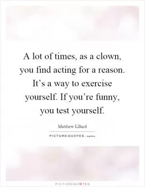 A lot of times, as a clown, you find acting for a reason. It’s a way to exercise yourself. If you’re funny, you test yourself Picture Quote #1