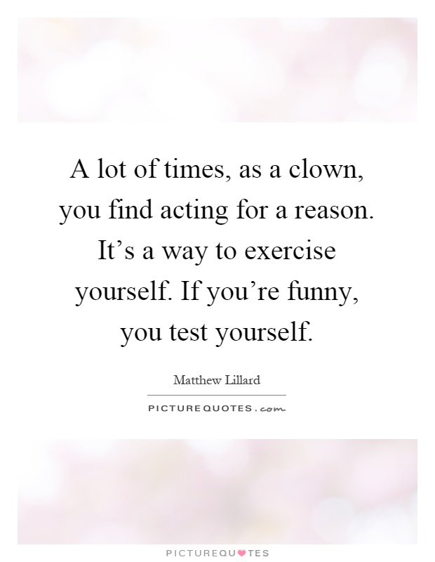 A lot of times, as a clown, you find acting for a reason. It's a way to exercise yourself. If you're funny, you test yourself Picture Quote #1