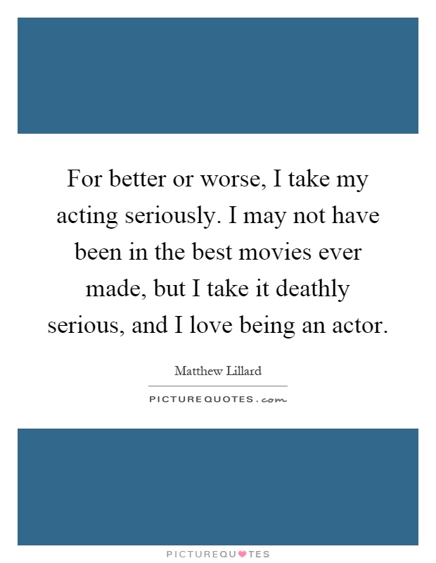 For better or worse, I take my acting seriously. I may not have been in the best movies ever made, but I take it deathly serious, and I love being an actor Picture Quote #1