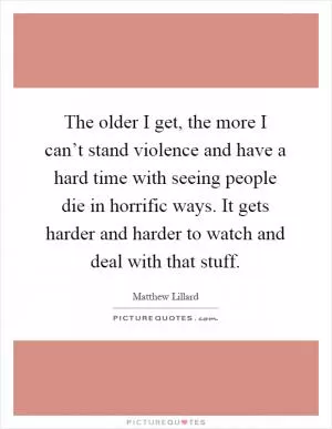 The older I get, the more I can’t stand violence and have a hard time with seeing people die in horrific ways. It gets harder and harder to watch and deal with that stuff Picture Quote #1