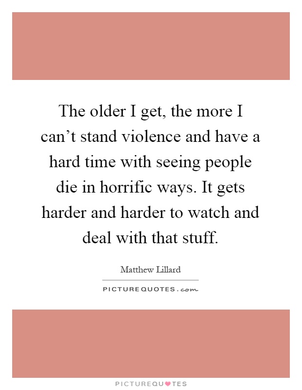 The older I get, the more I can't stand violence and have a hard time with seeing people die in horrific ways. It gets harder and harder to watch and deal with that stuff Picture Quote #1