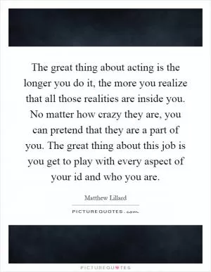 The great thing about acting is the longer you do it, the more you realize that all those realities are inside you. No matter how crazy they are, you can pretend that they are a part of you. The great thing about this job is you get to play with every aspect of your id and who you are Picture Quote #1