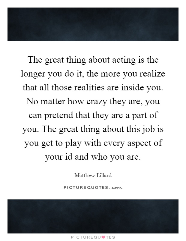 The great thing about acting is the longer you do it, the more you realize that all those realities are inside you. No matter how crazy they are, you can pretend that they are a part of you. The great thing about this job is you get to play with every aspect of your id and who you are Picture Quote #1
