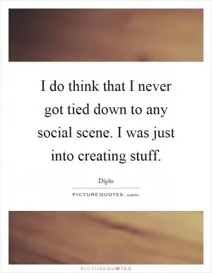 I do think that I never got tied down to any social scene. I was just into creating stuff Picture Quote #1