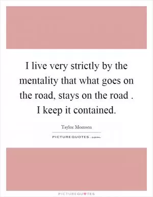 I live very strictly by the mentality that what goes on the road, stays on the road. I keep it contained Picture Quote #1