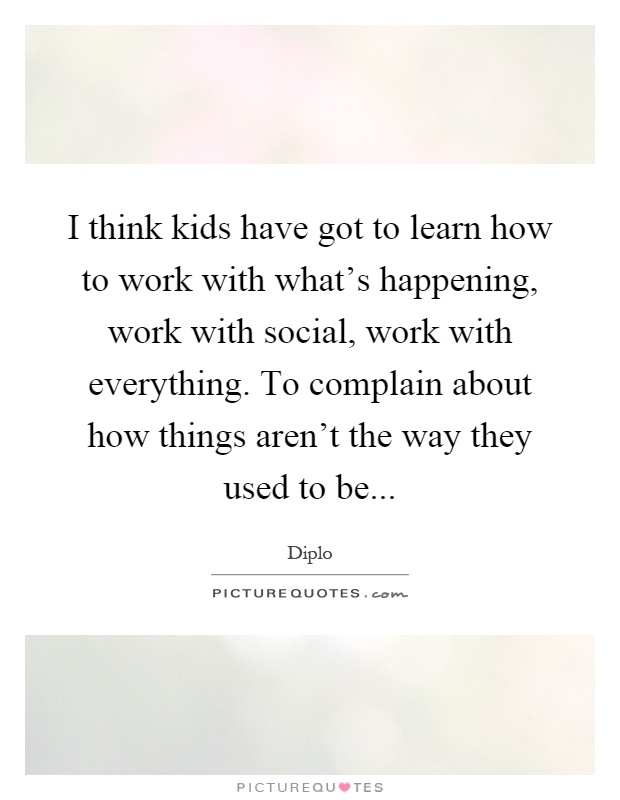 I think kids have got to learn how to work with what's happening, work with social, work with everything. To complain about how things aren't the way they used to be Picture Quote #1