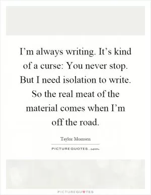 I’m always writing. It’s kind of a curse: You never stop. But I need isolation to write. So the real meat of the material comes when I’m off the road Picture Quote #1