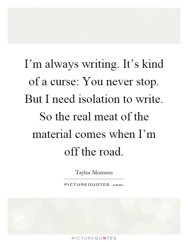 I'm always writing. It's kind of a curse: You never stop. But I need isolation to write. So the real meat of the material comes when I'm off the road Picture Quote #1