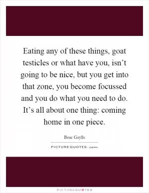 Eating any of these things, goat testicles or what have you, isn’t going to be nice, but you get into that zone, you become focussed and you do what you need to do. It’s all about one thing: coming home in one piece Picture Quote #1