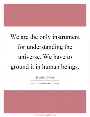 We are the only instrument for understanding the universe. We have to ground it in human beings Picture Quote #1