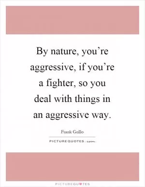 By nature, you’re aggressive, if you’re a fighter, so you deal with things in an aggressive way Picture Quote #1