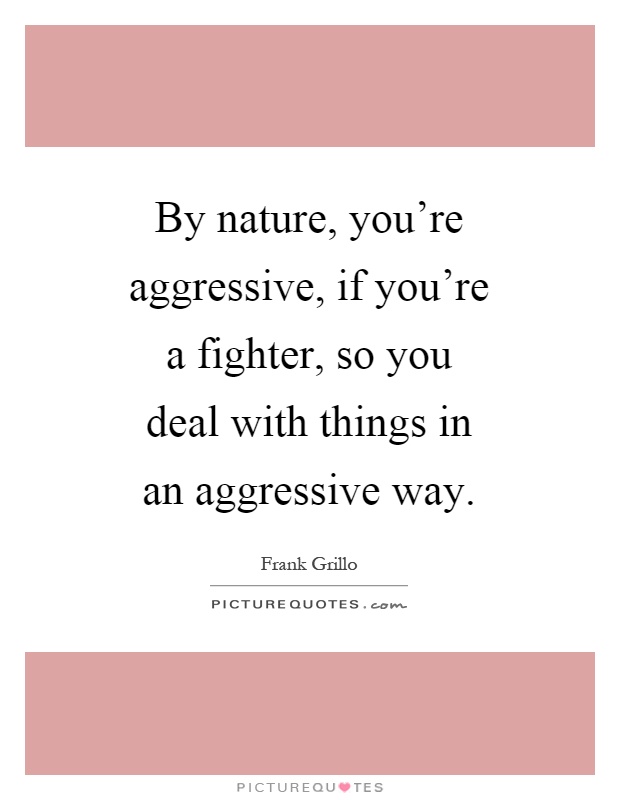By nature, you're aggressive, if you're a fighter, so you deal with things in an aggressive way Picture Quote #1