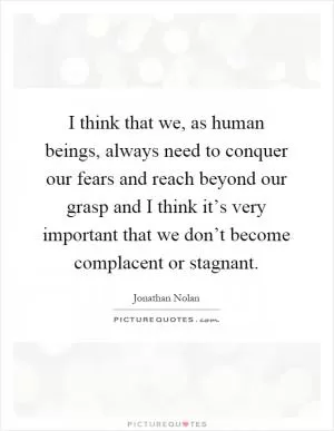 I think that we, as human beings, always need to conquer our fears and reach beyond our grasp and I think it’s very important that we don’t become complacent or stagnant Picture Quote #1