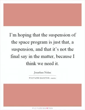 I’m hoping that the suspension of the space program is just that, a suspension, and that it’s not the final say in the matter, because I think we need it Picture Quote #1