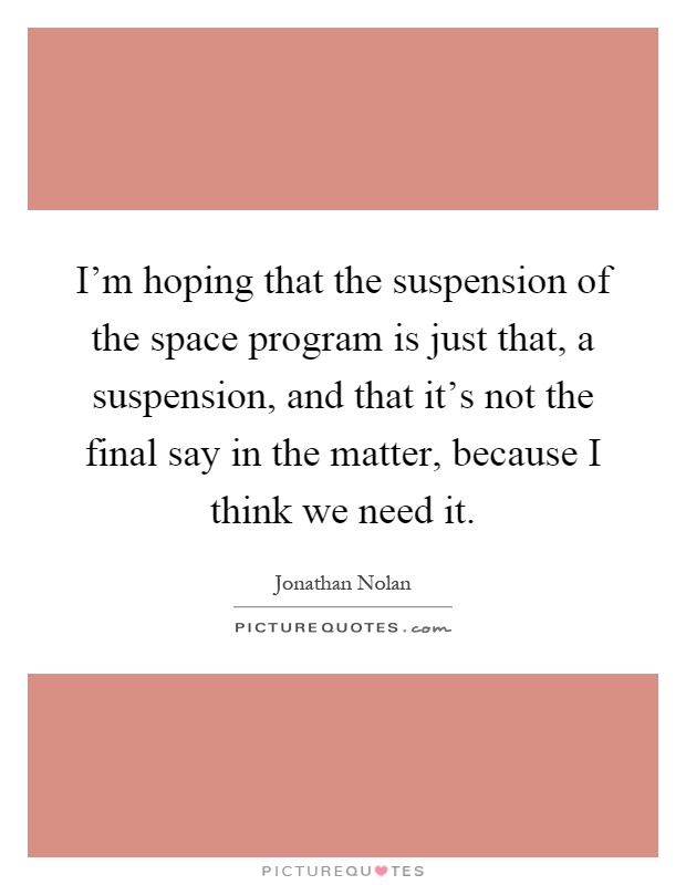 I'm hoping that the suspension of the space program is just that, a suspension, and that it's not the final say in the matter, because I think we need it Picture Quote #1