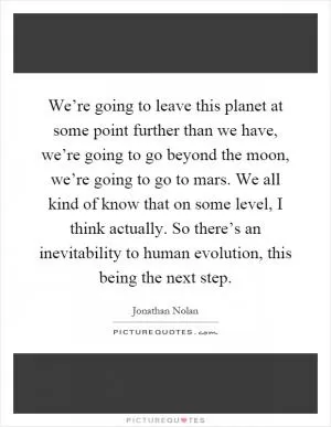 We’re going to leave this planet at some point further than we have, we’re going to go beyond the moon, we’re going to go to mars. We all kind of know that on some level, I think actually. So there’s an inevitability to human evolution, this being the next step Picture Quote #1