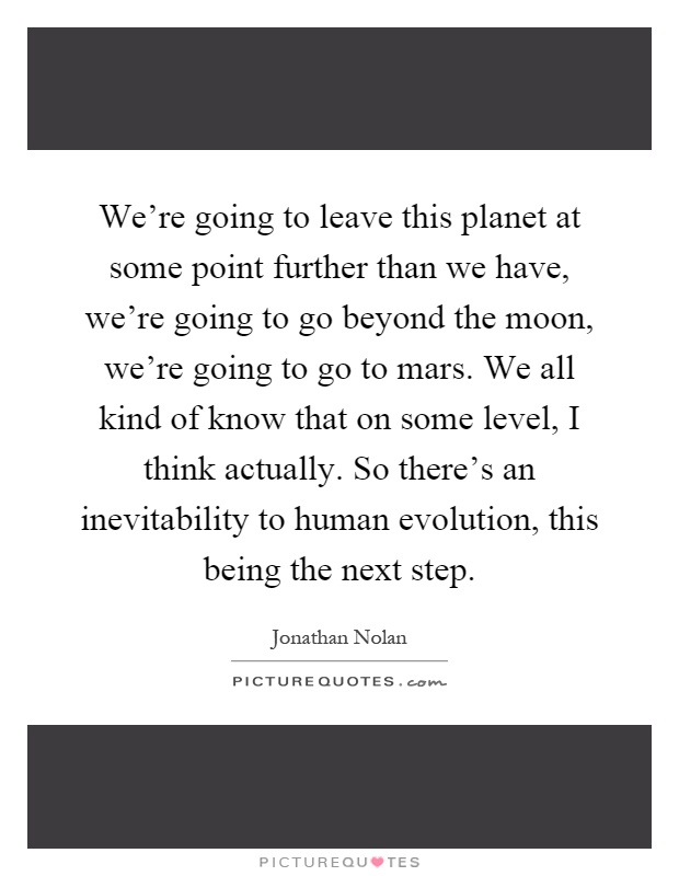 We're going to leave this planet at some point further than we have, we're going to go beyond the moon, we're going to go to mars. We all kind of know that on some level, I think actually. So there's an inevitability to human evolution, this being the next step Picture Quote #1