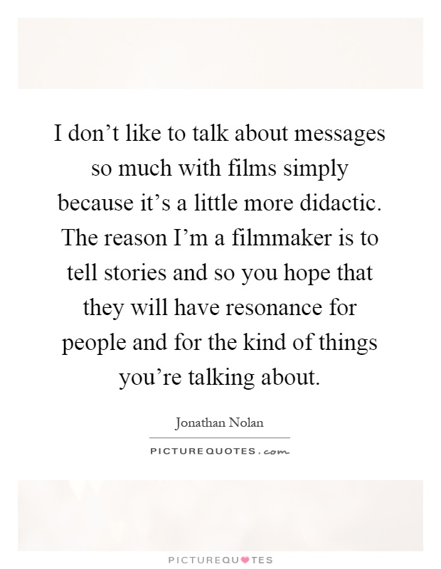I don't like to talk about messages so much with films simply because it's a little more didactic. The reason I'm a filmmaker is to tell stories and so you hope that they will have resonance for people and for the kind of things you're talking about Picture Quote #1