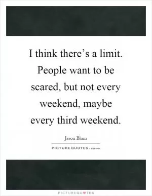 I think there’s a limit. People want to be scared, but not every weekend, maybe every third weekend Picture Quote #1