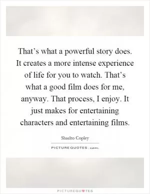That’s what a powerful story does. It creates a more intense experience of life for you to watch. That’s what a good film does for me, anyway. That process, I enjoy. It just makes for entertaining characters and entertaining films Picture Quote #1