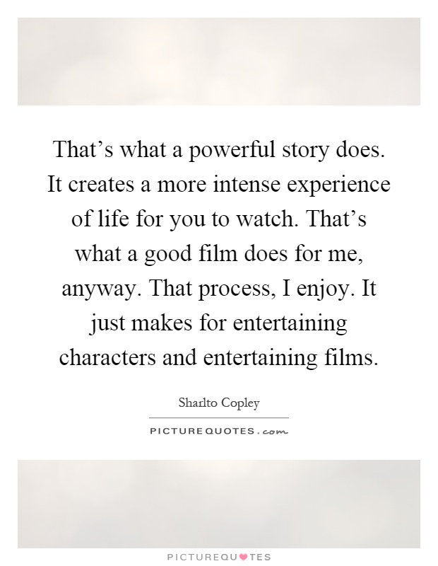 That's what a powerful story does. It creates a more intense experience of life for you to watch. That's what a good film does for me, anyway. That process, I enjoy. It just makes for entertaining characters and entertaining films Picture Quote #1