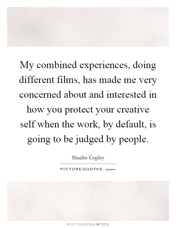 My combined experiences, doing different films, has made me very concerned about and interested in how you protect your creative self when the work, by default, is going to be judged by people Picture Quote #1