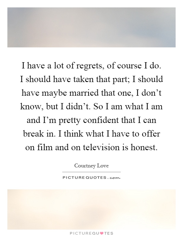 I have a lot of regrets, of course I do. I should have taken that part; I should have maybe married that one, I don't know, but I didn't. So I am what I am and I'm pretty confident that I can break in. I think what I have to offer on film and on television is honest Picture Quote #1