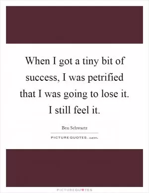 When I got a tiny bit of success, I was petrified that I was going to lose it. I still feel it Picture Quote #1