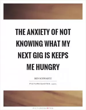 The anxiety of not knowing what my next gig is keeps me hungry Picture Quote #1
