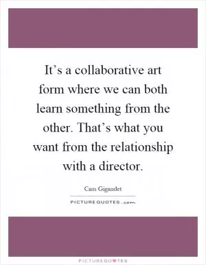 It’s a collaborative art form where we can both learn something from the other. That’s what you want from the relationship with a director Picture Quote #1