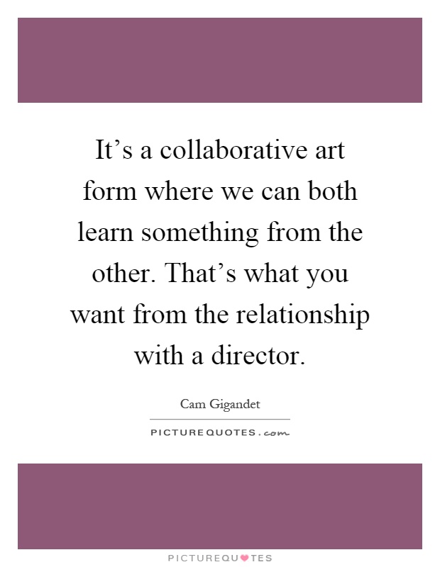 It's a collaborative art form where we can both learn something from the other. That's what you want from the relationship with a director Picture Quote #1
