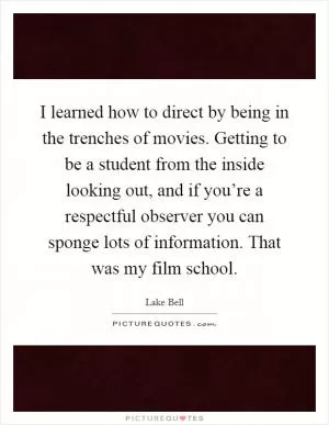 I learned how to direct by being in the trenches of movies. Getting to be a student from the inside looking out, and if you’re a respectful observer you can sponge lots of information. That was my film school Picture Quote #1