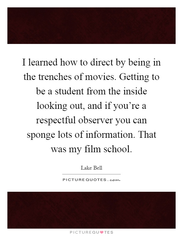 I learned how to direct by being in the trenches of movies. Getting to be a student from the inside looking out, and if you're a respectful observer you can sponge lots of information. That was my film school Picture Quote #1