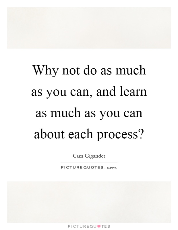 Why not do as much as you can, and learn as much as you can about each process? Picture Quote #1