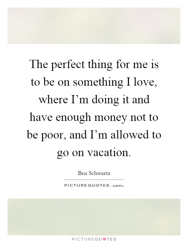 The perfect thing for me is to be on something I love, where I'm doing it and have enough money not to be poor, and I'm allowed to go on vacation Picture Quote #1