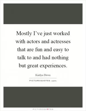 Mostly I’ve just worked with actors and actresses that are fun and easy to talk to and had nothing but great experiences Picture Quote #1