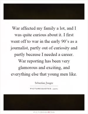 War affected my family a lot, and I was quite curious about it. I first went off to war in the early 90’s as a journalist, partly out of curiosity and partly because I needed a career. War reporting has been very glamorous and exciting, and everything else that young men like Picture Quote #1