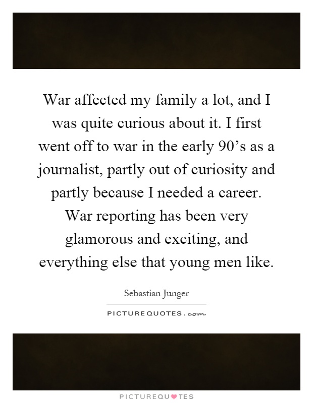 War affected my family a lot, and I was quite curious about it. I first went off to war in the early 90’s as a journalist, partly out of curiosity and partly because I needed a career. War reporting has been very glamorous and exciting, and everything else that young men like Picture Quote #1
