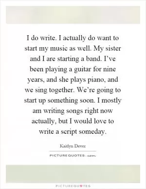 I do write. I actually do want to start my music as well. My sister and I are starting a band. I’ve been playing a guitar for nine years, and she plays piano, and we sing together. We’re going to start up something soon. I mostly am writing songs right now actually, but I would love to write a script someday Picture Quote #1