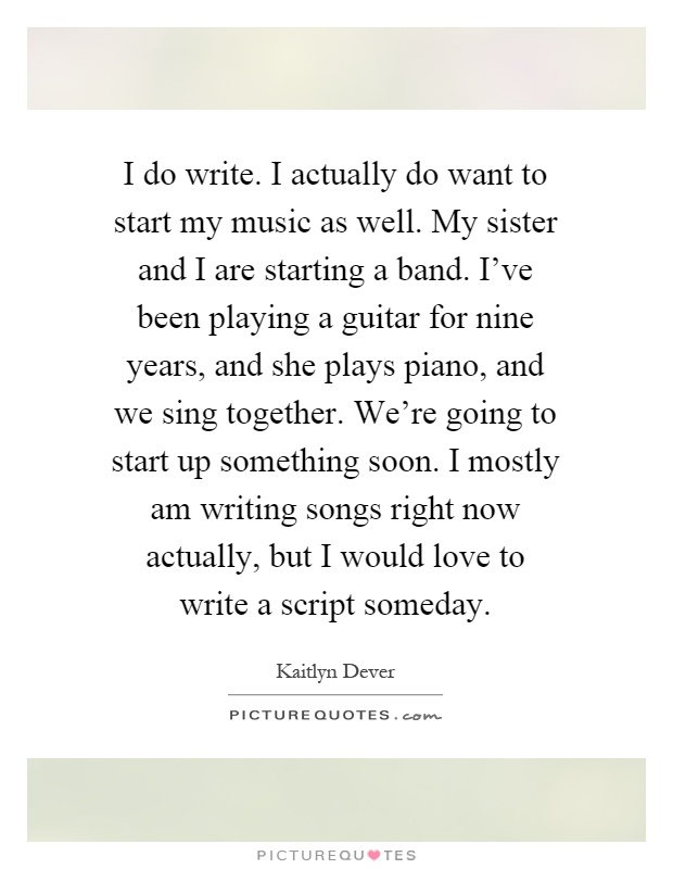 I do write. I actually do want to start my music as well. My sister and I are starting a band. I've been playing a guitar for nine years, and she plays piano, and we sing together. We're going to start up something soon. I mostly am writing songs right now actually, but I would love to write a script someday Picture Quote #1