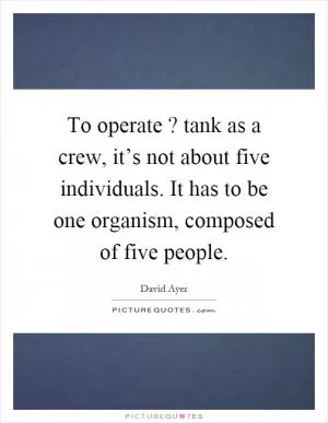 To operate? tank as a crew, it’s not about five individuals. It has to be one organism, composed of five people Picture Quote #1