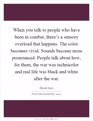 When you talk to people who have been in combat, there’s a sensory overload that happens. The color becomes vivid. Sounds become more pronounced. People talk about how, for them, the war was technicolor and real life was black and white after the war Picture Quote #1