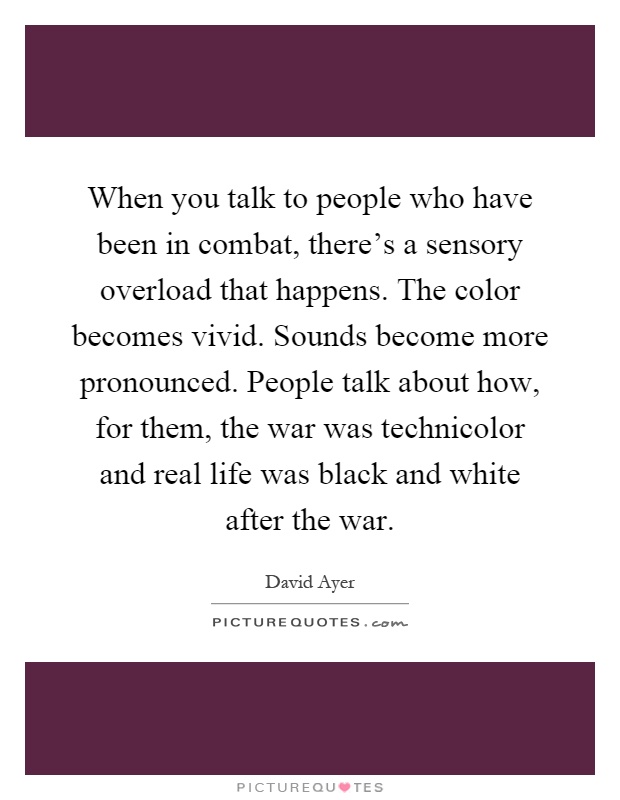 When you talk to people who have been in combat, there's a sensory overload that happens. The color becomes vivid. Sounds become more pronounced. People talk about how, for them, the war was technicolor and real life was black and white after the war Picture Quote #1