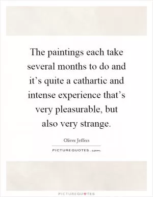 The paintings each take several months to do and it’s quite a cathartic and intense experience that’s very pleasurable, but also very strange Picture Quote #1