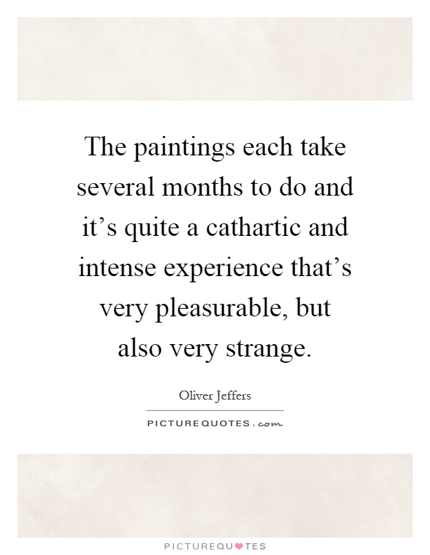 The paintings each take several months to do and it's quite a cathartic and intense experience that's very pleasurable, but also very strange Picture Quote #1