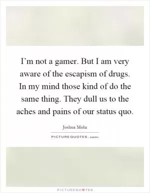 I’m not a gamer. But I am very aware of the escapism of drugs. In my mind those kind of do the same thing. They dull us to the aches and pains of our status quo Picture Quote #1