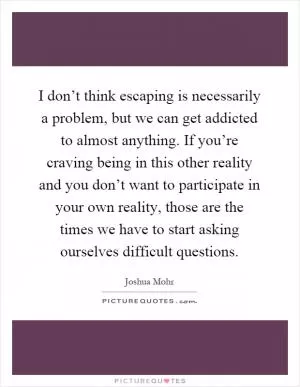 I don’t think escaping is necessarily a problem, but we can get addicted to almost anything. If you’re craving being in this other reality and you don’t want to participate in your own reality, those are the times we have to start asking ourselves difficult questions Picture Quote #1