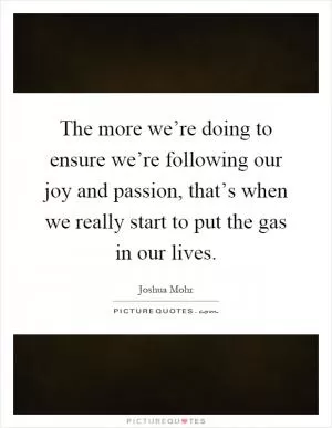 The more we’re doing to ensure we’re following our joy and passion, that’s when we really start to put the gas in our lives Picture Quote #1