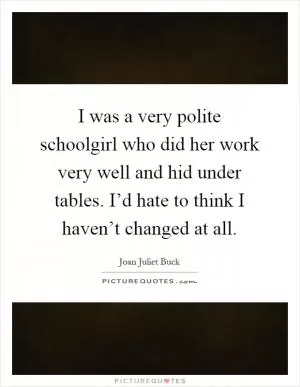 I was a very polite schoolgirl who did her work very well and hid under tables. I’d hate to think I haven’t changed at all Picture Quote #1